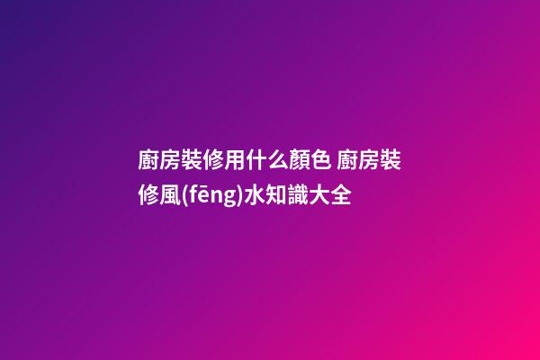 廚房裝修用什么顏色 廚房裝修風(fēng)水知識大全